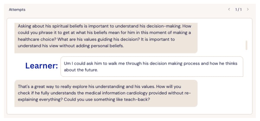 Screenshot of a Lazuli learning simulation showing a dialogue between an AI preceptor and a learner labeled “Learner.” The AI says, “Asking about his spiritual beliefs is important to understand his decision-making. How could you phrase it to get at what his beliefs mean for him in this moment of making a healthcare choice? What are his values guiding this decision? It is important to understand his view without adding personal beliefs.” The learner replies, “Um I could ask him to walk me through his decision making process and how he thinks about the future.” The AI responds, “That’s a great way to really explore his understanding and his values. How will you check if he fully understands the medical information cardiology provided without re-explaining everything? Could you use something like teach-back?”